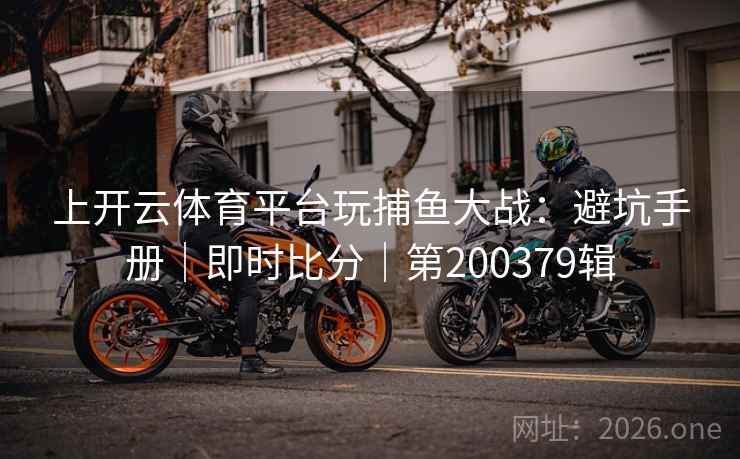 上开云体育平台玩捕鱼大战:避坑手册|即时比分|第200379辑 第1张 上开云体育平台玩捕鱼大战:避坑手册|即时比分|第200379辑 第1张